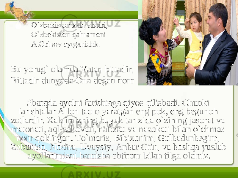 O`zbekiston xalq shoiri, O`zbekiston qahramoni A.Oripov aytganidek: Bu yorug` olamda Vatan bittadir, Bittadir dunyoda Ona degan nom Sharqda ayolni farishtaga qiyos qilishadi. Chunki farishtalar Alloh taolo yaratgan eng pok, eng begunoh zotlardir. Xalqimizning buyuk tarixida o`zining jasorat va matonati, aql-zakovati, nafosat va nazokati bilan o`chmas nom qoldirgan. To`maris, Bibixonim, Gulbadanbegim, Zebuniso, Nodira, Uvaysiy, Anbar Otin, va boshqa yuzlab ayollarimizni hamisha ehtirom bilan tilga olamiz. 