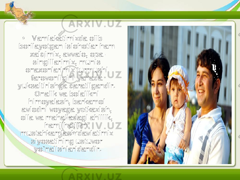 • Mamlakatimizda olib borilayotgan islohotlar ham xalqimiz, avvalo, opa- singillarimiz, munis onaxonlarimiz turmushi farovonligini yanada yuksaltirishga qaratilgandir. Onalik va bolalikni himoyalash, barkamol avlodni voyaga yetkazish, oila va mahalladagi ahillik, hamjihatlikni mustahkamlash davlatimiz siyosatining ustuvor yo`nalishlaridandir. 