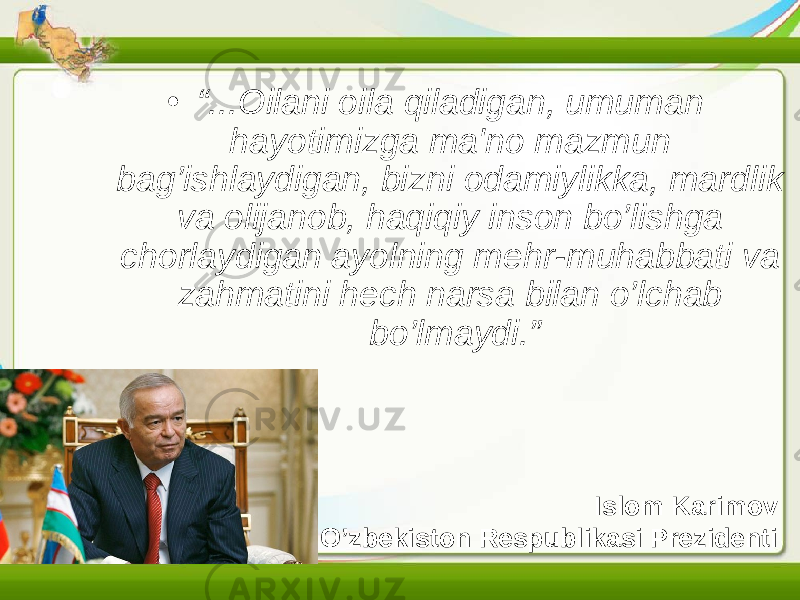 Islom Karimov O’zbеkiston Rеspublikasi Prеzidеnti• “ ...Oilani oila qiladigan, umuman hayotimizga ma&#39;no mazmun bag’ishlaydigan, bizni odamiylikka, mardlik va olijanob, haqiqiy inson bo’lishga chorlaydigan ayolning mеhr-muhabbati va zahmatini hеch narsa bilan o’lchab bo’lmaydi.” 