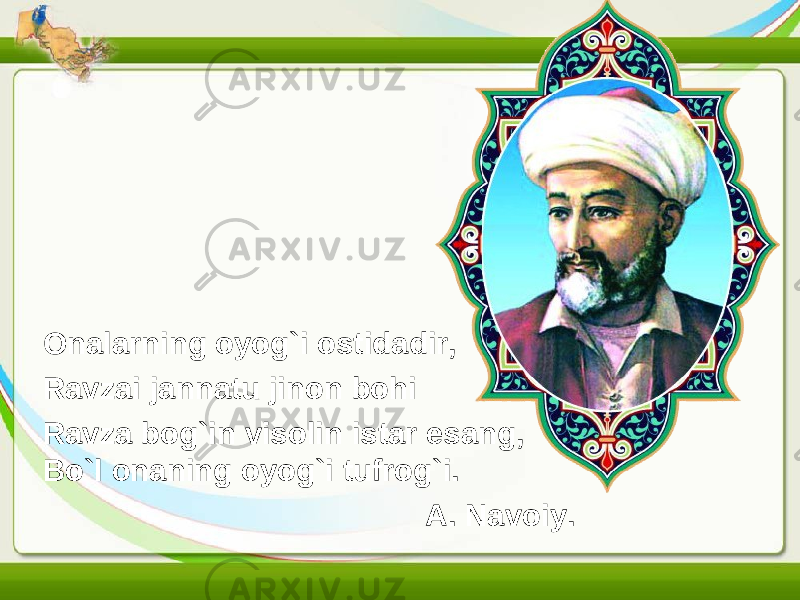 Onalarning oyog`i ostidadir, Ravzai jannatu jinon bohi Ravza bog`in visolin istar esang, Bo`l onaning oyog`i tufrog`i. A. Navoiy. 