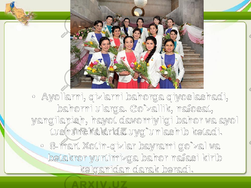 • Ayollarni, qizlarni bahorga qiyoslashadi, bahorni ularga. Go`zallik, nafosat, yangilanish, hayot davomiyligi bahor va ayol tushunchalarida uyg`unlashib ketadi. • 8-mart Xotin-qizlar bayrami go`zal va betakror yurtimizga bahor nafasi kirib kelganidan darak beradi. 