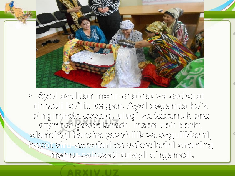 • Ayol azaldan mehr-shafqat va sadoqat timsoli bo`lib kelgan. Ayol deganda ko`z o`ngimizda avvalo, ulug` va tabarruk ona siymosi gavdalanadi. Inson zoti borki, olamdagi barcha yaxshilik va ezguliklarni, hayot siru-asrorlari va saboqlarini onaning mehru-sahovati tufayli o`rganadi. 