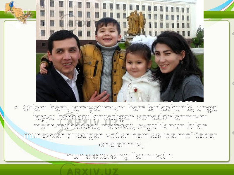 • Oilani ham, jamiyatimizni ham birlashtirib, unga fayzu barokot kiritadigan xonadonlarimizni mehr-muhabbat, nafosat, ezgulik nuri bilan munavvar qiladigan zotlar ham aslida mo`&#39;tabar onalarimiz, munis opa-singillarimizdir. 