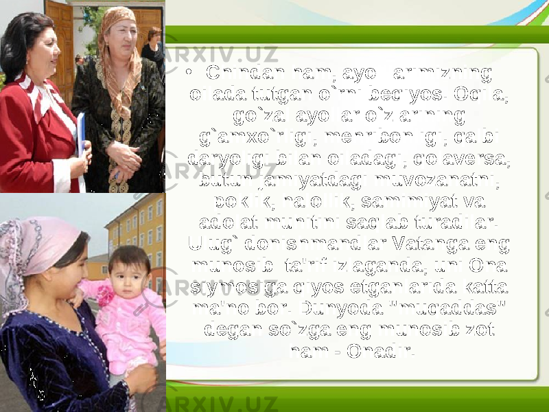 • Chindan ham, ayolllarimizning oilada tutgan o`rni beqiyos. Oqila, go`zal ayollar o`zlarining g`amxo`rligi, mehribonligi, qalbi daryoligi bilan oiladagi, qolaversa, butun jamiyatdagi muvozanatni, poklik, halollik, samimiyat va adolat muhitini saqlab turadilar. Ulug` donishmandlar Vatanga eng munosib  ta&#39;rif izlaganda, uni Ona siymosiga qiyos etganlarida katta ma&#39;no bor. Dunyoda &#34;muqaddas&#34; degan so`zga eng munosib zot ham - Onadir. 