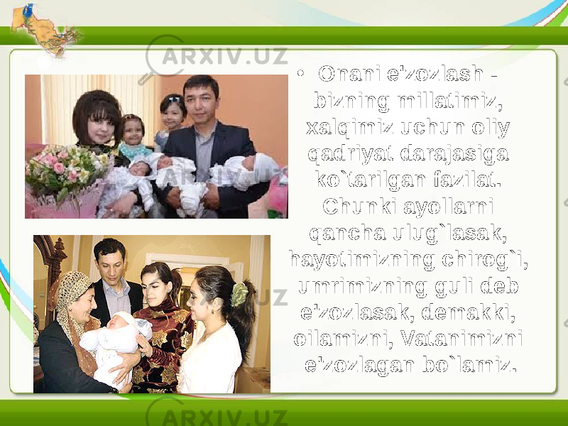 • Onani e&#39;zozlash - bizning millatimiz, xalqimiz uchun oliy qadriyat darajasiga ko`tarilgan fazilat. Chunki ayollarni qancha ulug`lasak, hayotimizning chirog`i, umrimizning guli deb e&#39;zozlasak, demakki, oilamizni, Vatanimizni e&#39;zozlagan bo`lamiz. 