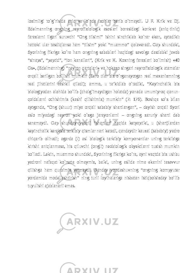 lozimligi tо`g`risida aniq va lо`nda izohlar berib о`tmaydi. U F. Krik va Dj. Edelmanning ongning neyrofiziologik asoslari borasidagi konkret (aniq-tiniq) farazlarni ilgari suruvchi “Ong tilsimi” ishini sinchiklab kо`rar ekan, aytadiki: hattoki ular tasdiqlansa ham “tilsim” yoki “muammo” qolaveradi. Gap shundaki, Syorlning fikriga kо`ra ham ongning sabablari haqidagi savolga dastlabki javob “sinaps”, “peptid”, “ion kanallari”, (Krik va K. Koxning farazlari bо`lmish) «40 Gs», (Edelmanning) “neyron qartalari» va hokazo singari neyrofiziologik atamalar orqali berilgan bо`lishi mumkin (Zero ular biz о`rganayotgan real mexanizmning real jihatlarini tashkil qiladi); ammo, u ta’kidlab о`tadiki, “Keyinchalik biz biologiyadan alohida bо`lib (chalg`imaydigan holatda) yanada umumiyroq qonun- qoidalarni ochishimiz (kashf qilishimiz) mumkin” (7: 176). Boshqa sо`z bilan aytganda, “Ong (shuur) miya orqali sababiy shartlangan”, – deyish orqali Syorl aslo miyadagi neyron yoki о`zga jarayonlarni – ongning zaruriy sharti deb sanamaydi. Gap shunday yetarli “shartlar” haqida ketyaptiki, u (shart)lardan keyinchalik keraksiz tarkibiy qismlar nari ketadi, qandaydir kauzal (sababiy) yadro chiqarib olinadi; agarda (!) asl biologik tarkibiy komponentlar uning tarkibiga kirishi aniqlanmasa, his qiluvchi (ongli) neobiologik obyektlarni tuzish mumkin bо`ladi. Lekin, muammo shundaki, Syorlning fikriga kо`ra, ayni vaqtda biz ushbu yadroni nafaqat kо`rsata olmaymiz, balki, uning aslida nima ekanini tasavvur qilishga ham qurbimiz yetmaydi. Bunday yondashuvning “ongning kompyuter yordamida modellashtirish” ning turli loyihalariga nisbatan istiqbolsizday bо`lib tuyulishi ajablanarli emas. 