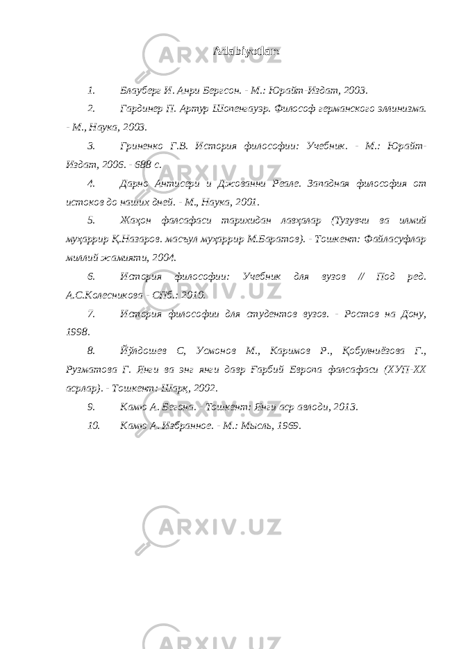 Adabiyotlar: 1. Блауберг И. Анри Бергсон. - М.: Юрайт-Издат, 2003. 2. Гардинер П. Артур Шопенгауэр. Философ германского эллинизма. - М., Наука, 2003. 3. Гриненко Г.В. История философии: Учебник. - М.: Юрайт- Издат, 2006. - 688 с. 4. Дарно Антисери и Джованни Реале. Западная философия от истоков до наших дней. - М., Наука, 2001. 5. Жаҳон фалсафаси тарихидан лавҳалар (Тузувчи ва илмий муҳаррир Қ.Назаров. масъул муҳаррир М.Баратов). - Тошкент: Файласуфлар миллий жамияти, 2004. 6. История философии: Учебник для вузов // Под ред. А.С.Колесникова - СПб.: 2010. 7. История философии для студентов вузов. - Ростов на Дону, 1998. 8. Йўлдошев С, Усмонов М., Каримов Р., Қобулниёзова Г., Рузматова Г. Янги ва энг янги давр Ғарбий Европа фалсафаси (ХУП-ХХ асрлар). - Тошкент: Шарқ, 2002. 9. Камю А. Бегона. - Тошкент: Янги аср авлоди, 2013. 10. Камю А. Избранное. - М.: Мысль, 1969. 
