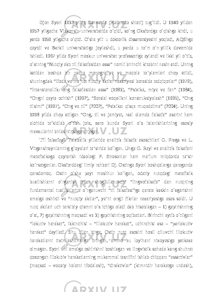 Djon Syorl 1932 yilda Denverda (Kolorado shtati) tug`ildi. U 1949 yildan 1952 yilgacha Viskonsin universitetida о`qidi, sо`ng Oksfordga о`qishga kirdi, u yerda 1959 yilgacha о`qidi. О`sha yili u doktorlik dissertatsiyasini yoqladi, AQShga qaytdi va Berkli universitetiga joylashdi, u yerda u tо`rt о`n-yillik davomida ishladi. 1967 yilda Syorl mazkur universitet professoriga aylandi va ikki yil о`tib, о`zining “Nutqiy akt: til falsafasidan esse” nomli birinchi kitobini nashr etdi. Uning ketidan boshqa bir necha monografiya va maqola tо`plamlari chop etildi, shuningdek “Ifoda va ma’no: nutqiy aktlar nazariyasi borasida tadqiqotlar” (1979), “Intensionallik: ong falsafasidan esse” (1983), “Psixika, miya va fan” (1984), “Ongni qayta ochish” (1992), “Sotsial voqelikni konstruksiyalash” (1995), “Ong tilsimi” (1997), “Ong va til” (2002), “Psixika: qisqa muqaddima” (2004). Uning 1998 yilda chop etilgan “Ong, til va jamiyat, real olamda falsafa” asarini ham alohida ta’kidlab о`tish joiz, zero bunda Syorl о`z izlanishlarining asosiy mavzularini birlashtirishga uringan. Til falsafasi. Talabalik yillarida analitik falsafa asoschilari G. Frege va L. Vitgenshteynlarning g`oyalari ta’sirida bо`lgan. Unga G. Rayl va analitik falsafani metafizikaga qaytarish ideologi P. Strosonlar ham ma’lum miqdorda ta’sir kо`rsatganlar. Oksforddagi ilmiy rahbari Dj. Ostinga Syorl boshqalarga qaraganda qarzdorroq. Ostin о`sha payt mashhur bо`lgan, odatiy nutqdagi metafizik buzilishlarni о`rganish bilan shug`ullanuvchi “lingvofalsafa” dan nutqning fundamental tuzilishlarini о`rganuvchi “til falsafasi”ga qarata keskin о`zgarishni amalga oshirdi va “nutqiy aktlar”, ya’ni ongli fikrlar nazariyasiga asos soldi. U nutq aktlari uch tarkibiy qismni о`z ichiga oladi deb hisoblagan – 1) gapirishning о`zi, 2) gapirishning maqsadi va 3) gapirishning oqibatlari. Birinchi aytib о`tilgani “lokutiv harakat”, ikkinchisi – “illokutiv harakat”, uchinchisi esa – “perlokutiv harakat” deyiladi. Shu bilan birga, Ostin nutq asosini hosil qiluvchi illokutiv harakatlarni tizimlashtirishga uringan, ammo bu loyihani nixoyasiga yetkaza olmagan. Syorl uni amalga oshirishni boshlagan va lingvistik sohada keng shuhrat qozongan illokutiv harakatlarning mukammal tasnifini ishlab chiqqan: “assertivlar” (maqsad – voqeiy holatni ifodalash), “direktivlar” (kimnidir harakatga undash), 