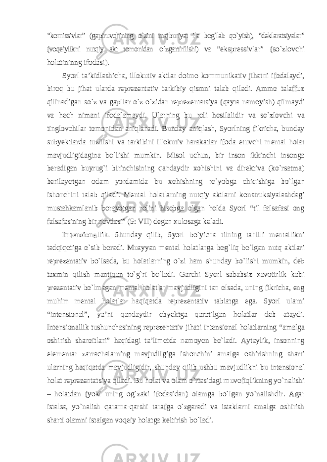 “komissivlar” (gapiruvchining о`zini majburiyat ila bog`lab qо`yish), “deklaratsiyalar” (voqeiylikni nutqiy akt tomonidan о `zgartirilishi) va “ekspressivlar” (sо`zlovchi holatininng ifodasi). Syorl ta’kidlashicha, illokutiv aktlar doimo kommunikativ jihatni ifodalaydi, biroq bu jihat ularda reprezentativ tarkibiy qismni talab qiladi. Ammo talaffuz qilinadigan sо`z va gapllar о `z-о`zidan reprezentatsiya (qayta namoyish) qilmaydi va hech nimani ifodalamaydi. Ularning bu roli hosilalidir va sо`zlovchi va tinglovchilar tomonidan aniqlanadi. Bunday aniqlash, Syorlning fikricha, bunday subyektlarda tuzilishi va tarkibini illokutiv harakatlar ifoda etuvchi mental holat mavjudligidagina bо`lishi mumkin. Misol uchun, bir inson ikkinchi insonga beradigan buyrug`i birinchisining qandaydir xohishini va direktiva (kо`rsatma) berilayotgan odam yordamida bu xohishning rо`yobga chiqishiga bо`lgan ishonchini talab qiladi. Mental holatlarning nutqiy aktlarni konstruksiyalashdagi mustahkamlanib borayotgan rolini hisobga olgan holda Syorl “til falsafasi ong falsafasining bir novdasi” (5: VII) degan xulosaga keladi. Intensionallik. Shunday qilib, Syorl bо`yicha tilning tahlili mentallikni tadqiqotiga о`sib boradi. Muayyan mental holatlarga bog`liq bо`lgan nutq aktlari reprezentativ bо`lsada, bu holatlarning о`zi ham shunday bо`lishi mumkin, deb taxmin qilish mantiqan tо`g`ri bо`ladi. Garchi Syorl sababsiz xavotirlik kabi prezentativ bо`lmagan mental holatlar mavjudligini tan olsada, uning fikricha, eng muhim mental holatlar haqiqatda reprezentativ tabiatga ega. Syorl ularni “intensional”, ya’ni qandaydir obyektga qaratilgan holatlar deb ataydi. Intensionallik tushunchasining reprezentativ jihati intensional holatlarning “amalga oshirish sharoitlari” haqidagi ta’limotda namoyon bо`ladi. Aytaylik, insonning elementar zarrachalarning mavjudligiga ishonchini amalga oshirishning sharti ularning haqiqatda mavjudligidir, shunday qilib ushbu mavjudlikni bu intensional holat reprezentatsiya qiladi. Bu holat va olam о`rtasidagi muvofiqlikning yо`nalishi – holatdan (yoki uning og`zaki ifodasidan) olamga bо`lgan yо`nalishdir. Agar istalsa, yо`nalish qarama-qarshi tarafga о`zgaradi va istaklarni amalga oshirish sharti olamni istalgan voqeiy holatga keltirish bо`ladi. 