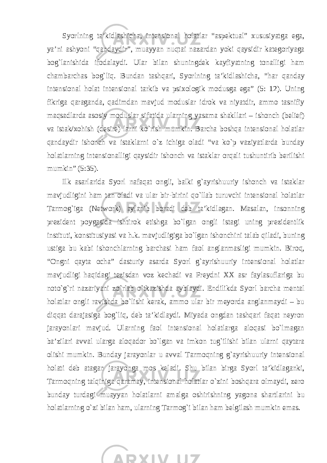 Syorlning ta’kidlashicha, intensional holatlar “aspektual” xususiyatga ega, ya’ni ashyoni “qandaydir”, muayyan nuqtai nazardan yoki qaysidir kategoriyaga bog`lanishida ifodalaydi. Ular bilan shuningdek kayfiyatning tonalligi ham chambarchas bog`liq. Bundan tashqari, Syorlning ta’kidlashicha, “har qanday intensional holat intensional tarkib va psixologik modusga ega” (5: 12). Uning fikriga qaraganda, qadimdan mavjud moduslar idrok va niyatdir, ammo tasnifiy maqsadlarda asosiy moduslar sifatida ularning yasama shakllari – ishonch (belief) va istak/xohish (desire) larni kо`rish mumkin. Barcha boshqa intensional holatlar qandaydir ishonch va istaklarni о`z ichiga oladi “va kо`p vaziyatlarda bunday holatlarning intensionalligi qaysidir ishonch va istaklar orqali tushuntirib berilishi mumkin” (5:35). Ilk asarlarida Syorl nafaqat ongli, balki g`ayrishuuriy ishonch va istaklar mavjudligini ham tan oladi va ular bir-birini qо`llab turuvchi intensional holatlar Tarmog`iga (Network) aylanib boradi deb ta’kidlagan. Masalan, insonning prezident poygasida ishtirok etishga bо`lgan ongli istagi uning prezidentlik instituti, konstitusiyasi va h.k. mavjudligiga bо`lgan ishonchini talab qiladi, buning ustiga bu kabi ishonchlarning barchasi ham faol anglanmasligi mumkin. Biroq, “Ongni qayta ocha” dasturiy asarda Syorl g`ayrishuuriy intensional holatlar mavjudligi haqidagi tezisdan voz kechadi va Freydni XX asr faylasuflariga bu notо`g`ri nazariyani zо`rlab о`tkazishda ayblaydi. Endilikda Syorl barcha mental holatlar ongli ravishda bо`lishi kerak, ammo ular bir meyorda anglanmaydi – bu diqqat darajasiga bog`liq, deb ta’kidlaydi. Miyada ongdan tashqari faqat neyron jarayonlari mavjud. Ularning faol intensional holatlarga aloqasi bо`lmagan ba’zilari avval ularga aloqador bо`lgan va imkon tug`ilishi bilan ularni qaytara olishi mumkin. Bunday jarayonlar u avval Tarmoqning g`ayrishuuriy intensional holati deb atagan jarayonga mos keladi. Shu bilan birga Syorl ta’kidlaganki, Tarmoqning talqiniga qaramay, intensional holatlar о`zini boshqara olmaydi, zero bunday turdagi muayyan holatlarni amalga oshirishning yagona shartlarini bu holatlarning о`zi bilan ham, ularning Tarmog`i bilan ham belgilash mumkin emas. 