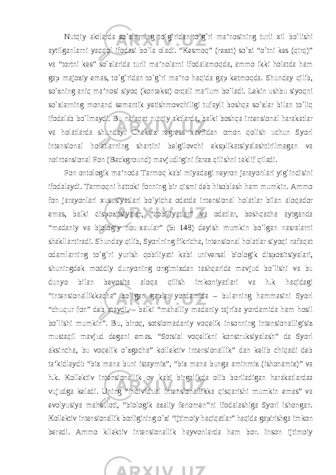 Nutqiy aktlarda sо`zlarning tо`g`ridan-tо`g`ri ma’nosining turli xil bо`lishi aytilganlarni yaqqol ifodasi bо`la oladi. “Kesmoq” (rezat) sо`zi “о`tni kes (qirq)” va “tortni kes” sо`zlarida turli ma’nolarni ifodalamoqda, ammo ikki holatda ham gap majoziy emas, tо`g`ridan-tо`g`ri ma’no haqida gap ketmoqda. Shunday qilib, sо`zning aniq ma’nosi siyoq (kontekst) orqali ma’lum bо`ladi. Lekin ushbu siyoqni sо`zlarning monand semantik yetishmovchiligi tufayli boshqa sо`zlar bilan tо`liq ifodalab bо`lmaydi. Bu nafaqat nutqiy aktlarda, balki boshqa intensional harakatlar va holatlarda shunday. Cheksiz regress xavfidan omon qolish uchun Syorl intensional holatlarning shartini belgilovchi eksplikatsiyalashtirilmagan va nointensional Fon (Background) mavjudligini faraz qilishni taklif qiladi. Fon ontologik ma’noda Tarmoq kabi miyadagi neyron jarayonlari yig`indisini ifodalaydi. Tarmoqni hattoki fonning bir qismi deb hisoblash ham mumkin. Ammo fon jarayonlari xususiyatlari bо`yicha odatda intensional holatlar bilan aloqador emas, balki dispozitsiyalar, “qobiliyatlar” va odatlar, boshqacha aytganda “madaniy va biologiy nou-xaular” (5: 148) deyish mumkin bо`lgan nasralarni shakllantiradi. Shunday qilib, Syorlning fikricha, intensional holatlar siyoqi nafaqat odamlarning tо`g`ri yurish qobiliyati kabi universal biologik dispozitsiyalari, shuningdek moddiy dunyoning ongimizdan tashqarida mavjud bо`lishi va bu dunyo bilan bevosita aloqa qilish imkoniyatlari va h.k haqidagi “intensionallikkacha” bо`lgan gaplar yordamida – bularning hammasini Syorl “chuqur fon” deb ataydi, – balki “mahalliy madaniy tajriba yordamida ham hosil bо`lishi mumkin”. Bu, biroq, sotsiomadaniy voqelik insonning intensionalligisiz mustaqil mavjud degani emas. “Sotsial voqelikni konstruksiyalash” da Syorl aksincha, bu voqelik о`zgacha” kollektiv intensionallik” dan kelib chiqadi deb ta’kidlaydi: “biz mana buni istaymiz”, “biz mana bunga aminmiz (ishonamiz)” va h.k. Kollektiv intensionallik ov kabi birgalikda olib boriladigan harakatlardaa vujudga keladi. Uning “individual intensionallikka qisqarishi mumkin emas” va evolyusiya mahsuloti, “biologik azaliy fenomen”ni ifodalashiga Syorl ishongan. Kollektiv intensionallik borligining о`zi “ijtimoiy haqiqatlar” haqida gapirishga imkon beradi. Ammo kllektiv intensionallik hayvonlarda ham bor. Inson ijtimoiy 