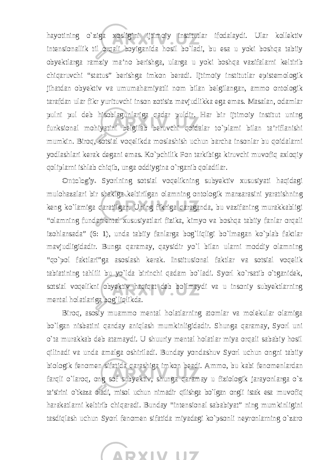 hayotining о`ziga xosligini ijtimoiy institutlar ifodalaydi. Ular kollektiv intensionallik til orqali boyiganida hosil bо`ladi, bu esa u yoki boshqa tabiiy obyektlarga ramziy ma’no berishga, ularga u yoki boshqa vazifalarni keltirib chiqaruvchi “status” berishga imkon beradi. Ijtimoiy institutlar epistemologik jihatdan obyektiv va umumahamiyatli nom bilan belgilangan, ammo ontologik tarafdan ular fikr yurituvchi inson zotisiz mavjudlikka ega emas. Masalan, odamlar pulni pul deb hisoblagunlariga qadar puldir. Har bir ijtimoiy institut uning funksional mohiyatini belgilab beruvchi qoidalar tо`plami bilan ta’riflanishi mumkin. Biroq, sotsial voqelikda moslashish uchun barcha insonlar bu qoidalarni yodlashlari kerak degani emas. Kо`pchilik Fon tarkibiga kiruvchi muvofiq axloqiy qoliplarni ishlab chiqib, unga oddiygina о`rganib qoladilar. Ontologiy. Syorlning sotsial voqelikning subyektiv xususiyati haqidagi mulohazalari bir shaklga keltirilgan olamning ontologik manzarasini yaratishning keng kо`lamiga qaratilgan. Uning fikriga qaraganda, bu vazifaning murakkabligi “olamning fundamental xususiyatlari fizika, kimyo va boshqa tabiiy fanlar orqali izohlansada” (6: 1), unda tabiiy fanlarga bog`liqligi bо`lmagan kо`plab faktlar mavjudligidadir. Bunga qaramay, qaysidir yо`l bilan ularni moddiy olamning “qо`pol faktlari”ga asoslash kerak. Institusional faktlar va sotsial voqelik tabiatining tahlili bu yо`lda birinchi qadam bо`ladi. Syorl kо`rsatib о`tganidek, sotsial voqelikni obyektiv haqiqat deb bо`lmaydi va u insoniy subyektlarning mental holatlariga bog`liqlikda. Biroq, asosiy muammo mental holatlarning atomlar va molekular olamiga bо`lgan nisbatini qanday aniqlash mumkinligidadir. Shunga qaramay, Syorl uni о`ta murakkab deb atamaydi. U shuuriy mental holatlar miya orqali sababiy hosil qilinadi va unda amalga oshiriladi. Bunday yondashuv Syorl uchun ongni tabiiy biologik fenomen sifatida qarashiga imkon beadi. Ammo, bu kabi fenomenlardan farqli о`laroq, ong sof subyektiv, shunga qaramay u fiziologik jarayonlarga о`z ta’sirini о`tkaza oladi, misol uchun nimadir qilishga bо`lgan ongli istak esa muvofiq harakatlarni keltirib chiqaradi. Bunday “intensional sababiyat” ning mumkinligini tasdiqlash uchun Syorl fenomen sifatida miyadagi kо`psonli neyronlarning о`zaro 