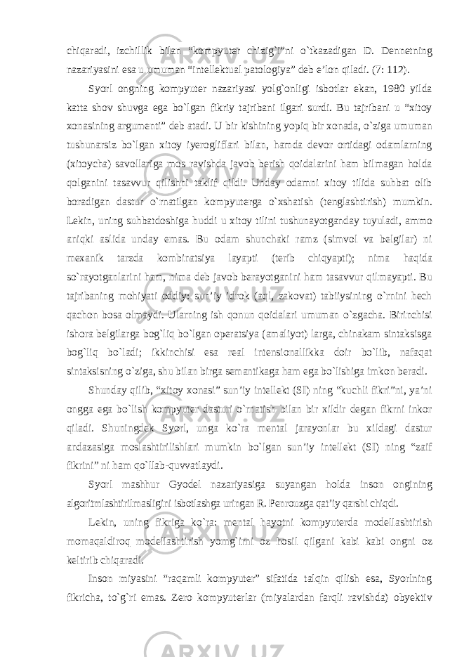 chiqaradi, izchillik bilan “kompyuter chizig`i”ni о`tkazadigan D. Dennetning nazariyasini esa u umuman “intellektual patologiya” deb e’lon qiladi. (7: 112). Syorl ongning kompyuter nazariyasi yolg`onligi isbotlar ekan, 1980 yilda katta shov shuvga ega bо`lgan fikriy tajribani ilgari surdi. Bu tajribani u “xitoy xonasining argumenti” deb atadi. U bir kishining yopiq bir xonada, о`ziga umuman tushunarsiz bо`lgan xitoy iyerogliflari bilan, hamda devor ortidagi odamlarning (xitoycha) savollariga mos ravishda javob berish qoidalarini ham bilmagan holda qolganini tasavvur qilishni taklif qildi. Unday odamni xitoy tilida suhbat olib boradigan dastur о`rnatilgan kompyuterga о`xshatish (tenglashtirish) mumkin. Lekin, uning suhbatdoshiga huddi u xitoy tilini tushunayotganday tuyuladi, ammo aniqki aslida unday emas. Bu odam shunchaki ramz (simvol va belgilar) ni mexanik tarzda kombinatsiya layapti (terib chiqyapti); nima haqida sо`rayotganlarini ham, nima deb javob berayotganini ham tasavvur qilmayapti. Bu tajribaning mohiyati oddiy: sun’iy idrok (aql, zakovat) tabiiysining о`rnini hech qachon bosa olmaydi. Ularning ish qonun qoidalari umuman о `zgacha. Birinchisi ishora belgilarga bog`liq bо`lgan operatsiya (amaliyot) larga, chinakam sintaksisga bog`liq bо`ladi; ikkinchisi esa real intensionallikka doir bо`lib, nafaqat sintaksisning о`ziga, shu bilan birga semantikaga ham ega bо`lishiga imkon beradi. Shunday qilib, “xitoy xonasi” sun’iy intellekt (SI) ning “kuchli fikri”ni, ya’ni ongga ega bо`lish kompyuter dasturi о`rnatish bilan bir xildir degan fikrni inkor qiladi. Shuningdek Syorl, unga kо`ra mental jarayonlar bu xildagi dastur andazasiga moslashtirilishlari mumkin bо`lgan sun’iy intellekt (SI) ning “zaif fikrini” ni ham qо`llab-quvvatlaydi. Syorl mashhur Gyodel nazariyasiga suyangan holda inson ongining algoritmlashtirilmasligini isbotlashga uringan R. Penrouzga qat’iy qarshi chiqdi. Lekin, uning fikriga kо`ra: mental hayotni kompyuterda modellashtirish momaqaldiroq modellashtirish yomg`irni oz hosil qilgani kabi kabi ongni oz keltirib chiqaradi. Inson miyasini “raqamli kompyuter” sifatida talqin qilish esa, Syorlning fikricha, tо`g`ri emas. Zero kompyuterlar (miyalardan farqli ravishda) obyektiv 