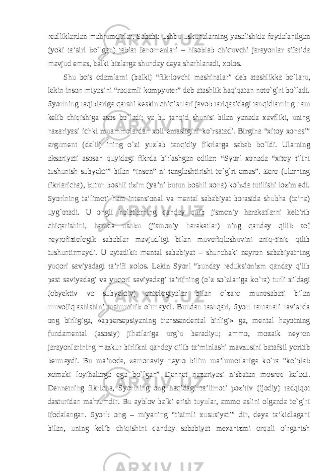 realliklardan mahrumdirlar. Sababi: ushbu uskunalarning yasalishida foydalanilgan (yoki ta’siri bо`lgan) tabiat fenomenlari – hisoblab chiquvchi jarayonlar sifatida mavjud emas, balki bizlarga shunday deya sharhlanadi, xolos. Shu bois odamlarni (balki) “fikrlovchi mashinalar” deb atashlikka bо`laru, lekin inson miyasini “raqamli kompyuter” deb atashlik haqiqatan notо`g`ri bо`ladi. Syorlning raqiblariga qarshi keskin chiqishlari javob tariqasidagi tanqidlarning ham kelib chiqishiga asos bо`ladi; va bu tanqid shunisi bilan yanada xavfliki, uning nazariyasi ichki muammolardan xoli emasligini kо`rsatadi. Birgina “xitoy xonasi” argument (dalil) ining о`zi yuzlab tanqidiy fikrlarga sabab bо`ldi. Ularning aksariyati asosan quyidagi fikrda birlashgan edilar: “Syorl xonada “xitoy tilini tushunish subyekti” bilan “inson” ni tenglashtirishi tо`g`ri emas”. Zero (ularning fikrlaricha), butun boshli tizim (ya’ni butun boshli xona) kо`zda tutilishi lozim edi. Syorlning ta’limoti ham intensional va mental sababiyat borasida shubha (ta’na) uyg`otadi. U ongli holatlarning qanday qilib jismoniy harakatlarni keltirib chiqarishini, hamda ushbu (jismoniy harakatlar) ning qanday qilib sof neyrofiziologik sabablar mavjudligi bilan muvofiqlashuvini aniq-tiniq qilib tushuntirmaydi. U aytadiki: mental sababiyat – shunchaki neyron sababiyatning yuqori saviyadagi ta’rifi xolos. Lekin Syorl “bunday reduksionizm qanday qilib past saviyadagi va yuqori saviyadagi ta’rifning (о`z sо`zlariga kо`ra) turli xildagi (obyektiv va subyektiv) ontologiyalar bilan о`zaro munosabati bilan muvofiqlashishini tushuntirib о`tmaydi. Bundan tashqari, Syorl tantanali ravishda ong birligiga, «appersepsiyaning transsendental birligi» ga, mental hayotning fundamental (asosiy) jihatlariga urg`u beradiyu; ammo, mozaik neyron jarayonlarining mazkur birlikni qanday qilib ta’minlashi mavzusini batafsil yoritib bermaydi. Bu ma’noda, zamonaviy neyro bilim ma’lumotlariga k о `ra “k о `plab xomaki loyihalarga ega b о `lgan” Dennet nazariyasi nisbatan mosroq keladi. Dennetning fikricha, Syorlning ong haqidagi ta’limoti pozitiv (ijodiy) tadqiqot dasturidan mahrumdir. Bu ayblov balki erish tuyular, ammo aslini olganda tо`g`ri ifodalangan. Syorl: ong – miyaning “tizimli xususiyati” dir, deya ta’kidlagani bilan, uning kelib chiqishini qanday sababiyat mexanizmi orqali о`rganish 