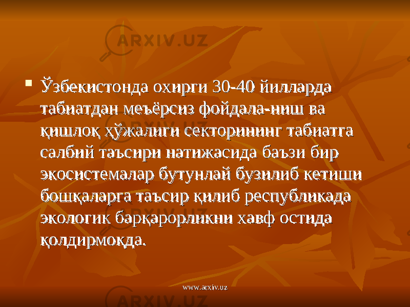  Ўзбекистонда охирги 30-40 йилларда Ўзбекистонда охирги 30-40 йилларда табиатдан меъёрсиз фойдала-ниш ва табиатдан меъёрсиз фойдала-ниш ва қишлоқ ҳўжалиги секторининг табиатга қишлоқ ҳўжалиги секторининг табиатга салбий таъсири натижасида баъзи бир салбий таъсири натижасида баъзи бир экосистемалар бутунлай бузилиб кетиши экосистемалар бутунлай бузилиб кетиши бошқаларга таъсир қилиб республикада бошқаларга таъсир қилиб республикада экологик барқарорликни хавф остида экологик барқарорликни хавф остида қолдирмоқда.қолдирмоқда. www.arxiv.uzwww.arxiv.uz 