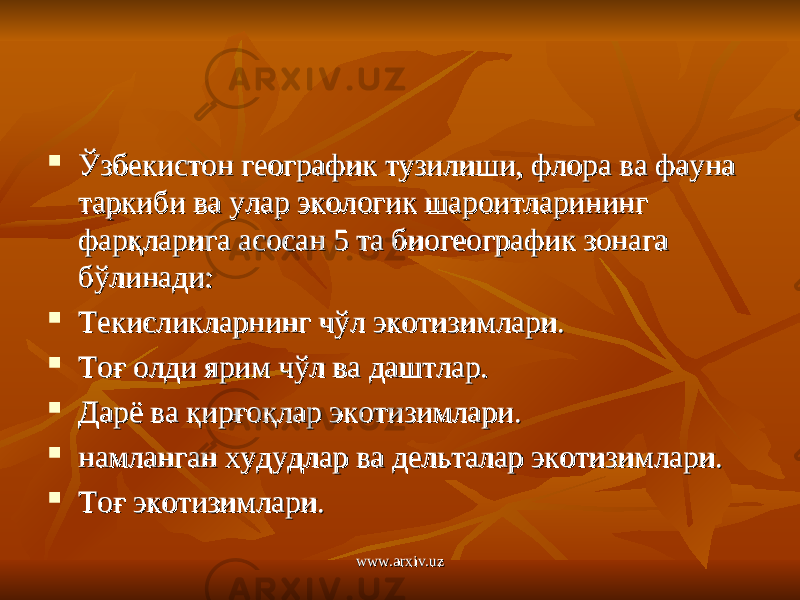  Ўзбекистон географик тузилиши, флора ва фауна Ўзбекистон географик тузилиши, флора ва фауна таркиби ва улар экологик шароитларининг таркиби ва улар экологик шароитларининг фарқларига асосан 5 та биогеографик зонага фарқларига асосан 5 та биогеографик зонага бўлинади:бўлинади:  Текисликларнинг чўл экотизимлари.Текисликларнинг чўл экотизимлари.  Тоғ олди ярим чўл ва даштлар.Тоғ олди ярим чўл ва даштлар.  Дарё ва қирғоқлар экотизимлари.Дарё ва қирғоқлар экотизимлари.  намланган худудлар ва дельталар экотизимлари.намланган худудлар ва дельталар экотизимлари.  Тоғ экотизимлари.Тоғ экотизимлари. www.arxiv.uzwww.arxiv.uz 