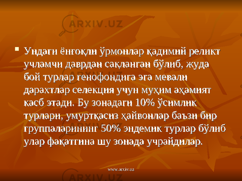  Ундаги ёнғоқли ўрмонлар қадимий реликт Ундаги ёнғоқли ўрмонлар қадимий реликт учламчи даврдан сақланган бўлиб, жуда учламчи даврдан сақланган бўлиб, жуда бой турлар генофондига эга мевали бой турлар генофондига эга мевали дарахтлар селекция учун муҳим аҳамият дарахтлар селекция учун муҳим аҳамият касб этади. Бу зонадаги 10% ўсимлик касб этади. Бу зонадаги 10% ўсимлик турлари, умуртқасиз ҳайвонлар баъзи бир турлари, умуртқасиз ҳайвонлар баъзи бир группаларининг 50% эндемик турлар бўлиб группаларининг 50% эндемик турлар бўлиб улар фақатгина шу зонада учрайдилар.улар фақатгина шу зонада учрайдилар. www.arxiv.uzwww.arxiv.uz 