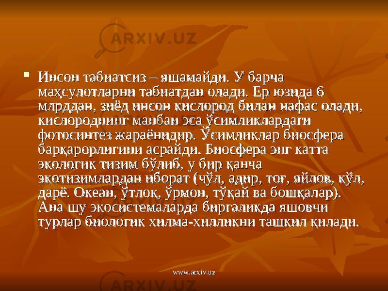  Инсон табиатсиз – яшамайди. У барча Инсон табиатсиз – яшамайди. У барча маҳсулотларни табиатдан олади. Ер юзида 6 маҳсулотларни табиатдан олади. Ер юзида 6 млрддан, зиёд инсон кислород билан нафас олади, млрддан, зиёд инсон кислород билан нафас олади, кислороднинг манбаи эса ўсимликлардаги кислороднинг манбаи эса ўсимликлардаги фотосинтез жараёнидир. Ўсимликлар биосфера фотосинтез жараёнидир. Ўсимликлар биосфера барқарорлигини асрайди. Биосфера энг катта барқарорлигини асрайди. Биосфера энг катта экологик тизим бўлиб, у бир қанча экологик тизим бўлиб, у бир қанча экотизимлардан иборат (чўл, адир, тоғ, яйлов, кўл, экотизимлардан иборат (чўл, адир, тоғ, яйлов, кўл, дарё. Океан, ўтлоқ, ўрмон, тўқай ва бошқалар). дарё. Океан, ўтлоқ, ўрмон, тўқай ва бошқалар). Ана шу экосистемаларда биргаликда яшовчи Ана шу экосистемаларда биргаликда яшовчи турлар биологик хилма-хилликни ташкил қилади.турлар биологик хилма-хилликни ташкил қилади. www.arxiv.uzwww.arxiv.uz 