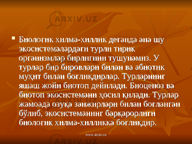  Биологик хилма-хиллик деганда ана шу Биологик хилма-хиллик деганда ана шу экосистемалардаги турли тирик экосистемалардаги турли тирик организмлар бирлигини тушунамиз. У организмлар бирлигини тушунамиз. У турлар бир бировлари билан ва абиотик турлар бир бировлари билан ва абиотик муҳит билан боғлиқдирлар. Турларнинг муҳит билан боғлиқдирлар. Турларнинг яшаш жойи биотоп дейилади. Биоценоз ва яшаш жойи биотоп дейилади. Биоценоз ва биотоп экосистемани ҳосил қилади. Турлар биотоп экосистемани ҳосил қилади. Турлар жамоада озуқа занжирлари билан боғланган жамоада озуқа занжирлари билан боғланган бўлиб, экосистеманинг барқарорлиги бўлиб, экосистеманинг барқарорлиги биологик хилма-хилликка боғлиқдир.биологик хилма-хилликка боғлиқдир. www.arxiv.uzwww.arxiv.uz 