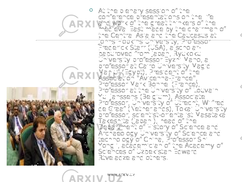  At the plenary session of the conference presentations on the life and work of the great thinkers of the medieval East made by the chairman of the Central Asia and the Caucasus at Johns Hopkins University, Professor Frederick Starr (USA), a scholar- baburoved from Japan, Ryukoku University professor Eyzhi Mano, a professor at Cairo University Magid Mahluf (Egypt), President of the Association &#34;Avicenna-France&#34;, Professor Mark Bonnel (France), Professor at the University of Louvain Yul Janssens (Belgium), Associate Professor, University of Utrecht, Wilfred de Graaf (Netherlands), Tokai University professor, scientist-orientalist Masataka Takeshita (Japan ), head of the Department of History of Science and Archaeology University of Science and technology of China, Professor Shi Yongli, academician of the Academy of Sciences of Uzbekistan Edward Rtveladze and others. www.arxiv.uz 