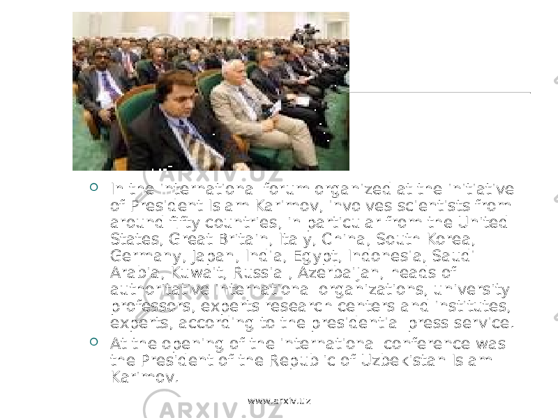  In the international forum organized at the initiative of President Islam Karimov, involves scientists from around fifty countries, in particular from the United States, Great Britain, Italy, China, South Korea, Germany, Japan, India, Egypt, Indonesia, Saudi Arabia, Kuwait, Russia , Azerbaijan, heads of authoritative international organizations, university professors, experts research centers and institutes, experts, according to the presidential press service.  At the opening of the international conference was the President of the Republic of Uzbekistan Islam Karimov. www.arxiv.uz 