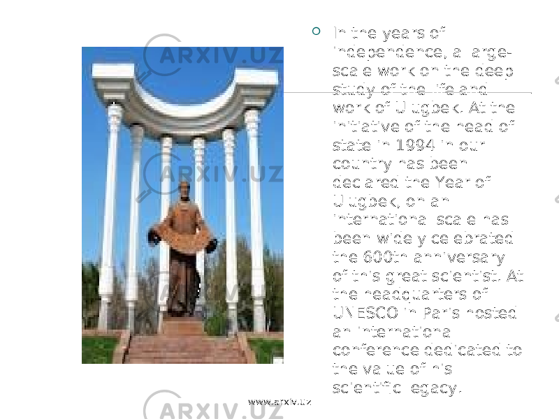  In the years of independence, a large- scale work on the deep study of the life and work of Ulugbek. At the initiative of the head of state in 1994 in our country has been declared the Year of Ulugbek, on an international scale has been widely celebrated the 600th anniversary of this great scientist. At the headquarters of UNESCO in Paris hosted an international conference dedicated to the value of his scientific legacy. www.arxiv.uz 