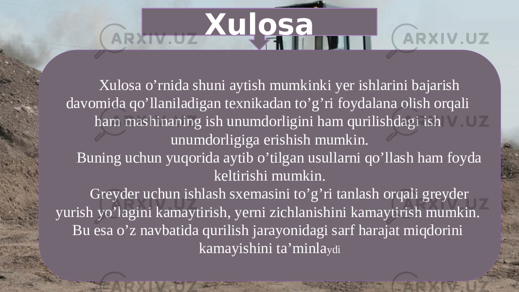 Xulosa Xulosa o’rnida shuni aytish mumkinki yer ishlarini bajarish davomida qo’llaniladigan texnikadan to’g’ri foydalana olish orqali ham mashinaning ish unumdorligini ham qurilishdagi ish unumdorligiga erishish mumkin. Buning uchun yuqorida aytib o’tilgan usullarni qo’llash ham foyda keltirishi mumkin. Greyder uchun ishlash sxemasini to’g’ri tanlash orqali greyder yurish yo’lagini kamaytirish, yerni zichlanishini kamaytirish mumkin. Bu esa o’z navbatida qurilish jarayonidagi sarf harajat miqdorini kamayishini ta’minla ydi 