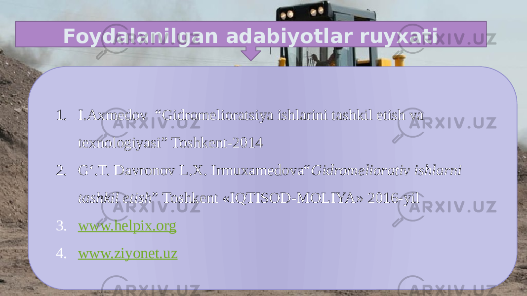 Foydalanilgan adabiyotlar ruyxati 1. I.Axmedov “Gidromelioratsiya ishlarini tashkil etish va texnologiyasi” Toshkent-2014 2. G‘.T. Davronov L.X. Irmuxamedova“ Gidromeliorativ ishlarni tashkil etish ” Toshkent «IQTISOD-MOLIYA» 2016-yil 3. www.helpix.org 4. www.ziyonet.uz 