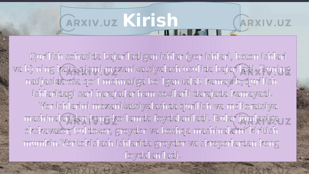 Qurilish sohasida bajariladigan ishlar (yer ishlari, beton ishlari va b) ning katta qismi mexanizatsiyalash usulida bajariladi. Buning natijasida esa qo’l mehnatiga bo’lgan talab kamayib, qurilish ishlaridagi sarf harajatlar ham sezilarli darajada kamayadi. Yer ishlarini mexanizatsiyalashda qurilish va melioratsiya mashinalaridan keng ko’lamda foydalaniladi. Bular jumlasiga ekskavator, buldozer, greyder va boshqa mashinalarni kiritish mumkin.Yer tekislash ishlarida greyder va skreperlardan keng foydalaniladi.Kirish 