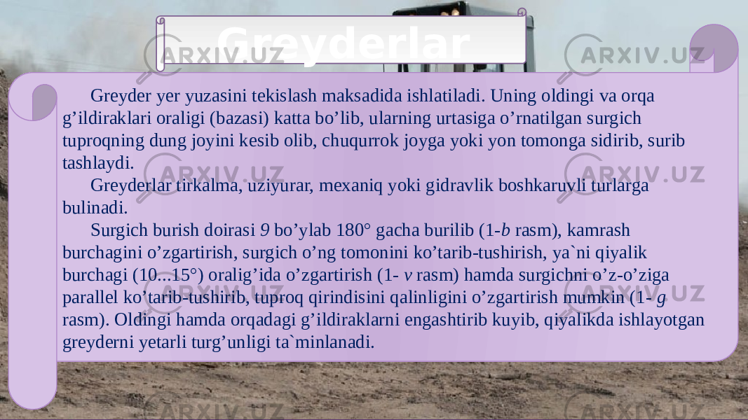 Greyderlar Greyder yer yuzasini tekislash maksadida ishlatiladi. Uning oldingi va orqa g’ildiraklari oraligi (bazasi) katta bo’lib, ularning urtasiga o’rnatilgan surgich tuproqning dung joyini kesib olib, chuqurrok joyga yoki yon tomonga sidirib, surib tashlaydi. Greyderlar tirkalma, uziyurar, mexaniq yoki gidravlik boshkaruvli turlarga bulinadi. Surgich burish doirasi 9 bo’ylab 180° gacha burilib (1- b rasm), kamrash burchagini o’zgartirish, surgich o’ng tomonini ko’tarib-tushirish, ya`ni qiyalik burchagi (10...15°) oralig’ida o’zgartirish (1-  v rasm) hamda surgichni o’z-o’ziga parallel ko’tarib-tushirib, tuproq qirindisini qalinligini o’zgartirish mumkin (1-  g rasm). Oldingi hamda orqadagi g’ildiraklarni engashtirib kuyib, qiyalikda ishlayotgan greyderni yetarli turg’unligi ta`minlanadi. 