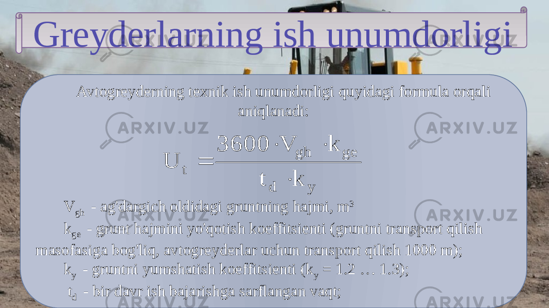 Greyderlarning ish unumdorligi Avtogreyderning texnik ish unumdorligi quyidagi formula orqali aniqlanadi: V gh - ag&#39;dargich oldidagi gruntning hajmi, m 3 k ge - grunt hajmini yo&#39;qotish koeffitsienti (gruntni transport qilish masofasiga bog&#39;liq, avtogreyderlar uchun transport qilish 1000 m); k y - gruntni yumshatish koeffitsienti (k y = 1.2 … 1.3); t d - bir davr ish bajarishga sarflangan vaqt;y d ge gh t k t k V 3600 U     