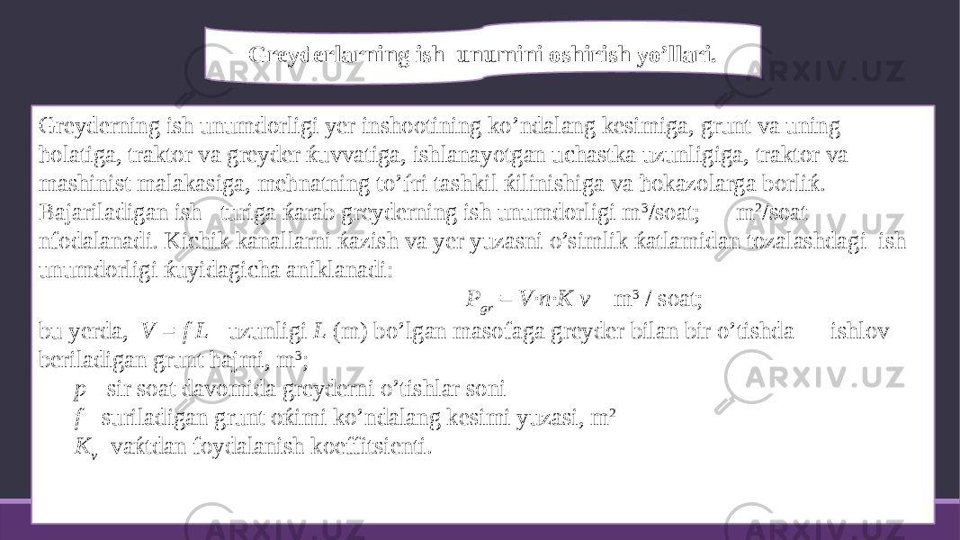 Greyderning ish unumdorligi yer inshootining ko’ndalang kesimiga, grunt va uning ћolatiga, traktor va greyder ќuvvatiga, ishlanayotgan uchastka uzunligiga, traktor va mashinist malakasiga, meћnatning to’ѓri tashkil ќilinishiga va ћokazolarga borliќ. Bajariladigan ish turiga ќarab greyderning ish unumdorligi m 3 /soat; m 2 /soat nfodalanadi. Kichik kanallarni ќazish va yer yuzasni o’simlik ќatlamidan tozalashdagi ish unumdorligi ќuyidagicha aniklanadi: P gr = V·n·K v m 3 / soat; bu yerda, V = f L - uzunligi L (m) bo’lgan masofaga greyder bilan bir o’tishda ishlov beriladigan grunt ћajmi, m 3 ; p - sir soat davomida greyderni o’tishlar soni f - suriladigan grunt oќimi ko’ndalang kesimi yuzasi, m 2 K v - vaќtdan foydalanish koeffitsienti.     Greyderlarning ish unumini oshirish yo’llari . 