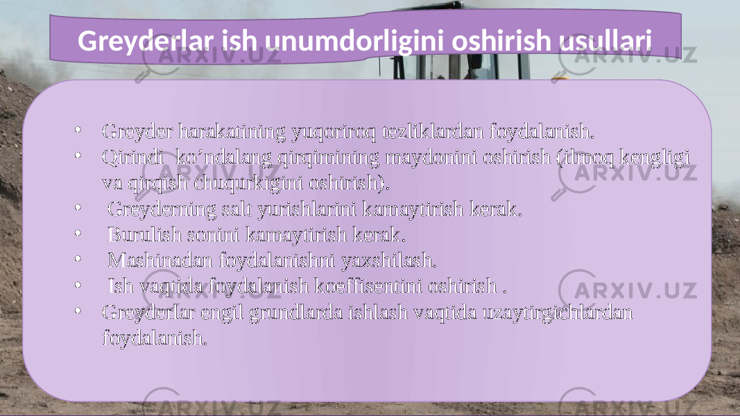 • Greyder harakatining yuqoriroq tezliklardan foydalanish. • Qirindi ko’ndalang qirqimining maydonini oshirish (ilmoq kengligi va qirqish chuqurkigini oshirish). • Greyderning salt yurishlarini kamaytirish kerak. • Burulish sonini kamaytirish kerak. • Mashinadan foydalanishni yaxshilash. • Ish vaqtida foydalanish koeffisentini oshirish . • Greyderlar engil grundlarda ishlash vaqtida uzaytirgichlardan foydalanish.Greyderlar ish unumdorligini oshirish usullari 