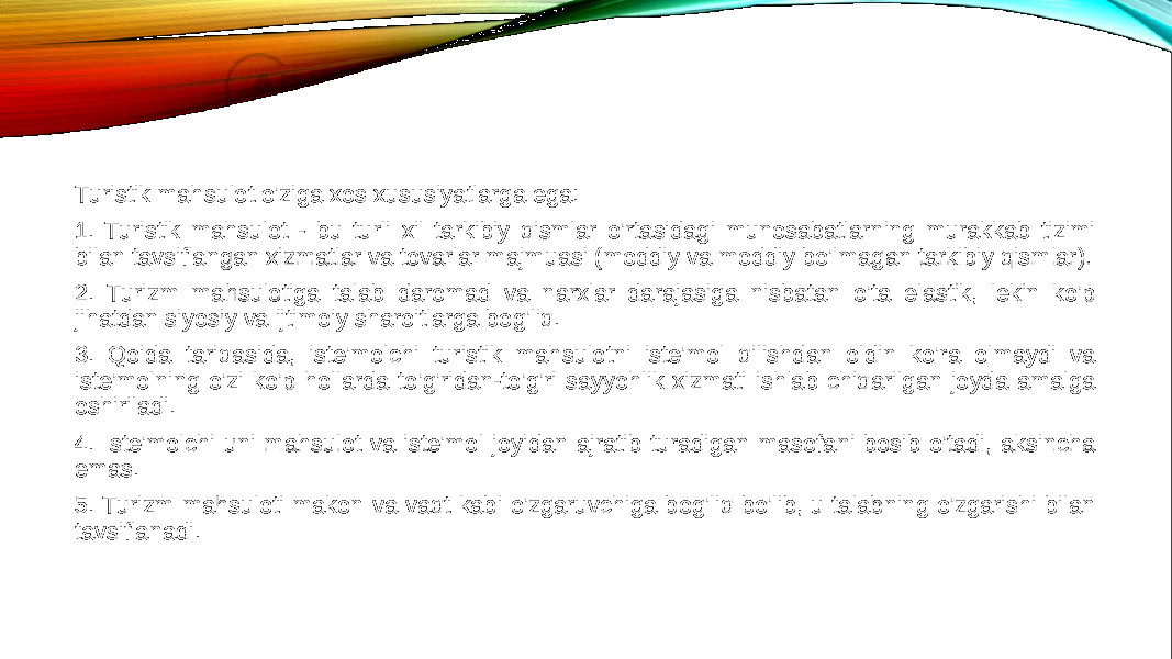 Turistik mahsulot o&#39;ziga xos xususiyatlarga ega: 1. Turistik mahsulot - bu turli xil tarkibiy qismlar o&#39;rtasidagi munosabatlarning murakkab tizimi bilan tavsiflangan xizmatlar va tovarlar majmuasi (moddiy va moddiy bo&#39;lmagan tarkibiy qismlar). 2. Turizm mahsulotiga talab daromad va narxlar darajasiga nisbatan o&#39;ta elastik, lekin ko&#39;p jihatdan siyosiy va ijtimoiy sharoitlarga bog&#39;liq. 3. Qoida tariqasida, iste&#39;molchi turistik mahsulotni iste&#39;mol qilishdan oldin ko&#39;ra olmaydi va iste&#39;molning o&#39;zi ko&#39;p hollarda to&#39;g&#39;ridan-to&#39;g&#39;ri sayyohlik xizmati ishlab chiqarilgan joyda amalga oshiriladi. 4. Iste&#39;molchi uni mahsulot va iste&#39;mol joyidan ajratib turadigan masofani bosib o&#39;tadi, aksincha emas. 5. Turizm mahsuloti makon va vaqt kabi o&#39;zgaruvchiga bog&#39;liq bo&#39;lib, u talabning o&#39;zgarishi bilan tavsiflanadi. 