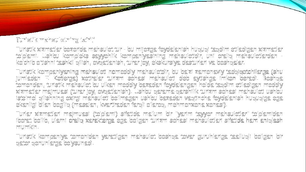 Turistik mahsulotning ta&#39;rifi Turistik xizmatlar bozorida mahsulot tur - bu mijozga foydalanish huquqi taqdim etiladigan xizmatlar to&#39;plami. Ushbu kompleks sayyohlik kompaniyasining mahsulotidir, uni oraliq mahsulotlardan - ko&#39;chib o&#39;tishni tashkil qilish, ovqatlanish, turar joy, ekskursiya dasturlari va boshqalar. Turistik kompaniyaning mahsuloti nomoddiy mahsulotdir, bu ba&#39;zi zamonaviy tadqiqotchilarga (shu jumladan F. Kotlerga) xotiralar turizm sohasi mahsuloti deb aytishga imkon beradi. Boshqa tomondan, turistik mahsulot bu ulkan moddiy bazadan foydalangan holda taqdim etiladigan moddiy xizmatlar majmuasi (turar joy, ovqatlanish). Ushbu qarama-qarshilik turizm sohasi mahsuloti ushbu iste&#39;mol qilishning oxirgi mahsuloti bo&#39;lmagan ushbu bazadan vaqtincha foydalanish huquqiga ega ekanligi bilan bog&#39;liq (masalan, kvartiradan farqli o&#39;laroq, mehmonxona xonasi). Turlar xizmatlari majmuasi (to&#39;plami) sifatida ma&#39;lum bir &#34;yarim tayyor mahsulotlar&#34; to&#39;plamidan iborat bo&#39;lib, ularni oraliq xarakterga ega bo&#39;lgan turizm sohasi mahsulotlari sifatida ham aniqlash mumkin. Turistik kompaniya tomonidan yaratilgan mahsulot boshqa tovar guruhlariga taalluqli bo&#39;lgan bir qator qonunlarga bo&#39;ysunadi. 