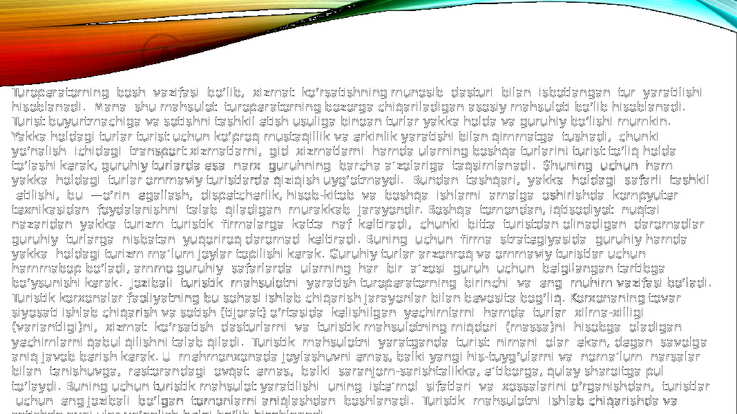 Turoperatorning bosh vazifasi bo‘lib, xizmat ko‘rsatishning munosib dasturi bilan isbotlangan tur yaratilishi hisoblanadi. Mana shu mahsulot turoperatorning bozorga chiqariladigan asosiy mahsuloti bo‘lib hisoblanadi. Turist buyurtmachiga va sotishni tashkil etish usuliga binoan turlar yakka holda va guruhiy bo‘lishi mumkin. Yakka holdagi turlar turist uchun ko‘proq mustaqillik va erkinlik yaratishi bilan qimmatga tushadi, chunki yo‘nalish ichidagi transport xizmatlarni, gid xizmatlarni hamda ularning boshqa turlarini turist to‘liq holda to‘lashi kerak, guruhiy turlarda esa narx guruhning barcha a’zolariga taqsimlanadi. Shuning uchun ham yakka holdagi turlar ommaviy turistlarda qiziqish uyg‘otmaydi. Bundan tashqari, yakka holdagi safarli tashkil etilishi, bu —o‘rin egallash, dispetcherlik, hisob-kitob va boshqa ishlarni amalga oshirishda kompyuter texnikasidan foydalanishni talab qiladigan murakkab jarayondir. Boshqa tomondan, iqtisodiyot nuqtai nazaridan yakka turizm turistik firmalarga katta naf keltiradi, chunki bitta turistdan olinadigan daromadlar guruhiy turlarga nisbatan yuqoriroq daromad keltiradi. Buning uchun firma strategiyasida guruhiy hamda yakka holdagi turizm ma’lum joylar topilishi kerak. Guruhiy turlar arzonroq va ommaviy turistlar uchun hammabop bo‘ladi, ammo guruhiy safarlarda ularning har bir a’zosi guruh uchun belgilangan tartibga bo‘ysunishi kerak. Jozibali turistik mahsulotni yaratish turoperatorning birinchi va eng muhim vazifasi bo‘ladi. Turistik korxonalar faoliyatning bu sohasi ishlab chiqarish jarayonlar bilan bevosita bog‘liq. Korxonaning tovar siyosati ishlab chiqarish va sotish (tijorat) o‘rtasida kelishilgan yechimlarni hamda turlar xilma-xilligi (variantligi)ni, xizmat ko‘rsatish dasturlarni va turistik mahsulotning miqdori (massa)ni hisobga oladigan yechimlarni qabul qilishni talab qiladi. Turistik mahsulotni yaratganda turist nimani olar ekan, degan savolga aniq javob berish kerak. U mehmonxonada joylashuvni emas, balki yangi his-tuyg‘ularni va noma’lum narsalar bilan tanishuvga, restorandagi ovqat emas, balki saranjom-sarishtalikka, e’tiborga, qulay sharoitga pul to‘laydi. Buning uchun turistik mahsulot yaratilishi uning iste’mol sifatlari va xossalarini o‘rganishdan, turistlar uchun eng jozibali bo‘lgan tomonlarni aniqlashdan boshlanadi. Turistik mahsulotni ishlab chiqarishda va sotishda ayni ular yo‘nalish belgi bo‘lib hisoblanadi. 