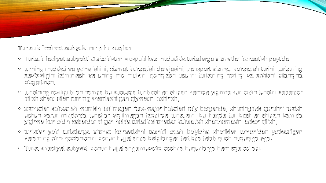 Turistik faoliyat subyektining huquqlari • Turistik faoliyat subyekti O‘zbekiston Respublikasi hududida turistlarga xizmatlar ko‘rsatish paytida: • turning muddati va yo‘nalishini, xizmat ko‘rsatish darajasini, transport xizmati ko‘rsatish turini, turistning xavfsizligini ta’minlash va uning mol-mulkini qo‘riqlash usulini turistning roziligi va xohishi bilangina o‘zgartirish; • turistning roziligi bilan hamda bu xususda tur boshlanishidan kamida yigirma kun oldin turistni xabardor qilish sharti bilan turning shartlashilgan qiymatini oshirish; • xizmatlar ko‘rsatish mumkin bo‘lmagan fors-major holatlari ro‘y berganda, shuningdek guruhni tuzish uchun zarur miqdorda turistlar yig‘ilmagan taqdirda turistlarni bu haqda tur boshlanishidan kamida yigirma kun oldin xabardor qilgan holda turistik xizmatlar ko‘rsatish shartnomasini bekor qilish; • turistlar yoki turistlarga xizmat ko‘rsatishni tashkil etish bo‘yicha sheriklar tomonidan yetkazilgan zararning o‘rni qoplanishini qonun hujjatlarida belgilangan tartibda talab qilish huquqiga ega. • Turistik faoliyat subyekti qonun hujjatlariga muvofiq boshqa huquqlarga ham ega bo‘ladi. 