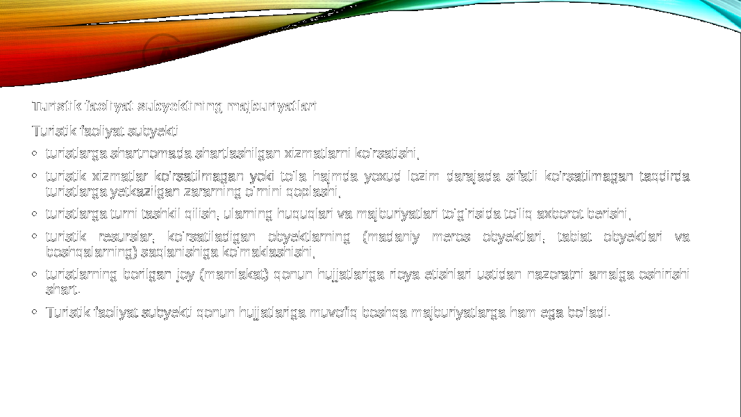 Turistik faoliyat subyektining majburiyatlari Turistik faoliyat subyekti: • turistlarga shartnomada shartlashilgan xizmatlarni ko‘rsatishi; • turistik xizmatlar ko‘rsatilmagan yoki to‘la hajmda yoxud lozim darajada sifatli ko‘rsatilmagan taqdirda turistlarga yetkazilgan zararning o‘rnini qoplashi; • turistlarga turni tashkil qilish, ularning huquqlari va majburiyatlari to‘g‘risida to‘liq axborot berishi; • turistik resurslar, ko‘rsatiladigan obyektlarning (madaniy meros obyektlari, tabiat obyektlari va boshqalarning) saqlanishiga ko‘maklashishi; • turistlarning borilgan joy (mamlakat) qonun hujjatlariga rioya etishlari ustidan nazoratni amalga oshirishi shart. • Turistik faoliyat subyekti qonun hujjatlariga muvofiq boshqa majburiyatlarga ham ega bo‘ladi. 