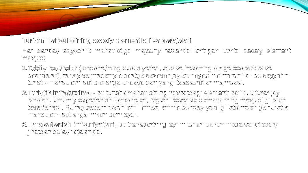 Turizm mahsulotining asosiy elementlari va darajalari Har qanday sayyohlik mahsulotiga majburiy ravishda kiritilgan uchta asosiy element mavjud: 1. Tabiiy resurslar  (landshaftning xususiyatlari, suv va havoning o&#39;ziga xos tarkibi va boshqalar), tarixiy va madaniy diqqatga sazovor joylar, noyob me&#39;morchilik - bu sayyohni turistik mahsulotni sotib olishga undaydigan yangi taassurotlar majmuasi. 2. Turistik infratuzilma  - bu turistik mahsulotning navbatdagi elementi bo&#39;lib, u turar joy binolari, umumiy ovqatlanish korxonalari, tegishli tovar va xizmatlarning mavjudligi bilan tavsiflanadi. Bu rag&#39;batlantiruvchi omil emas, ammo bunday yo&#39;qligi iste&#39;molchiga turistik mahsulotni sotishga imkon bermaydi. 3. Harakatlanish imkoniyatlari , bu transportning ayrim turlari uchun moda va iqtisodiy jihatdan qulaylik ta&#39;sirida. 