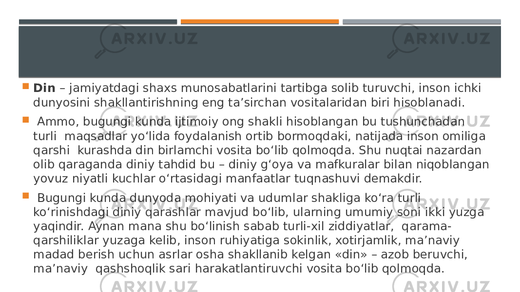  Din – jamiyatdagi shaxs munosabatlarini tartibga solib turuvchi, inson ichki dunyosini shakllantirishning eng ta’sirchan vositalaridan biri hisoblanadi.  Ammo, bugungi kunda ijtimoiy ong shakli hisoblangan bu tushunchadan turli maqsadlar yo‘lida foydalanish ortib bormoqdaki, natijada inson omiliga qarshi kurashda din birlamchi vosita bo‘lib qolmoqda. Shu nuqtai nazardan olib qaraganda diniy tahdid bu – diniy g‘oya va mafkuralar bilan niqoblangan yovuz niyatli kuchlar o‘rtasidagi manfaatlar tuqnashuvi demakdir.  Bugungi kunda dunyoda mohiyati va udumlar shakliga ko‘ra turli ko‘rinishdagi diniy qarashlar mavjud bo‘lib, ularning umumiy soni ikki yuzga yaqindir. Aynan mana shu bo‘linish sabab turli-xil ziddiyatlar, qarama- qarshiliklar yuzaga kelib, inson ruhiyatiga sokinlik, xotirjamlik, ma’naviy madad berish uchun asrlar osha shakllanib kelgan «din» – azob beruvchi, ma’naviy qashshoqlik sari harakatlantiruvchi vosita bo‘lib qolmoqda. 