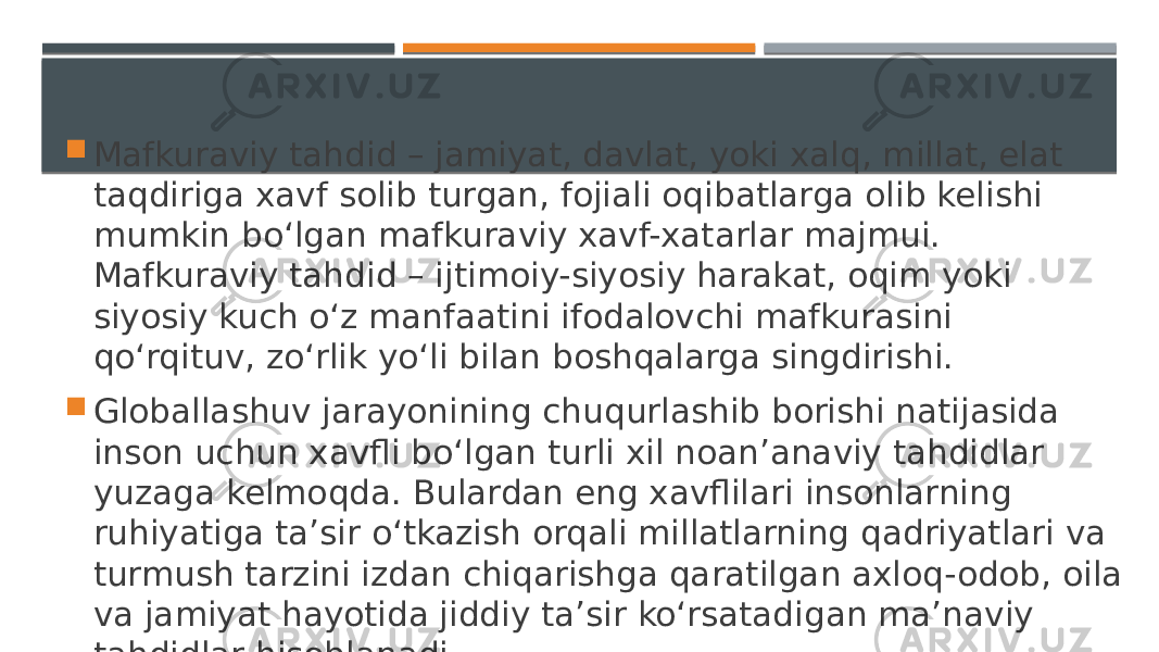  Mafkuraviy tahdid – jamiyat, davlat, yoki xalq, millat, elat taqdiriga xavf solib turgan, fojiali oqibatlarga olib kelishi mumkin bo‘lgan mafkuraviy xavf-xatarlar majmui. Mafkuraviy tahdid – ijtimoiy-siyosiy harakat, oqim yoki siyosiy kuch o‘z manfaatini ifodalovchi mafkurasini qo‘rqituv, zo‘rlik yo‘li bilan boshqalarga singdirishi.  Globallashuv jarayonining chuqurlashib borishi natijasida inson uchun xavfli bo‘lgan turli xil noan’anaviy tahdidlar yuzaga kelmoqda. Bulardan eng xavflilari insonlarning ruhiyatiga ta’sir o‘tkazish orqali millatlarning qadriyatlari va turmush tarzini izdan chiqarishga qaratilgan axloq-odob, oila va jamiyat hayotida jiddiy ta’sir ko‘rsatadigan ma’naviy tahdidlar hisoblanadi. 