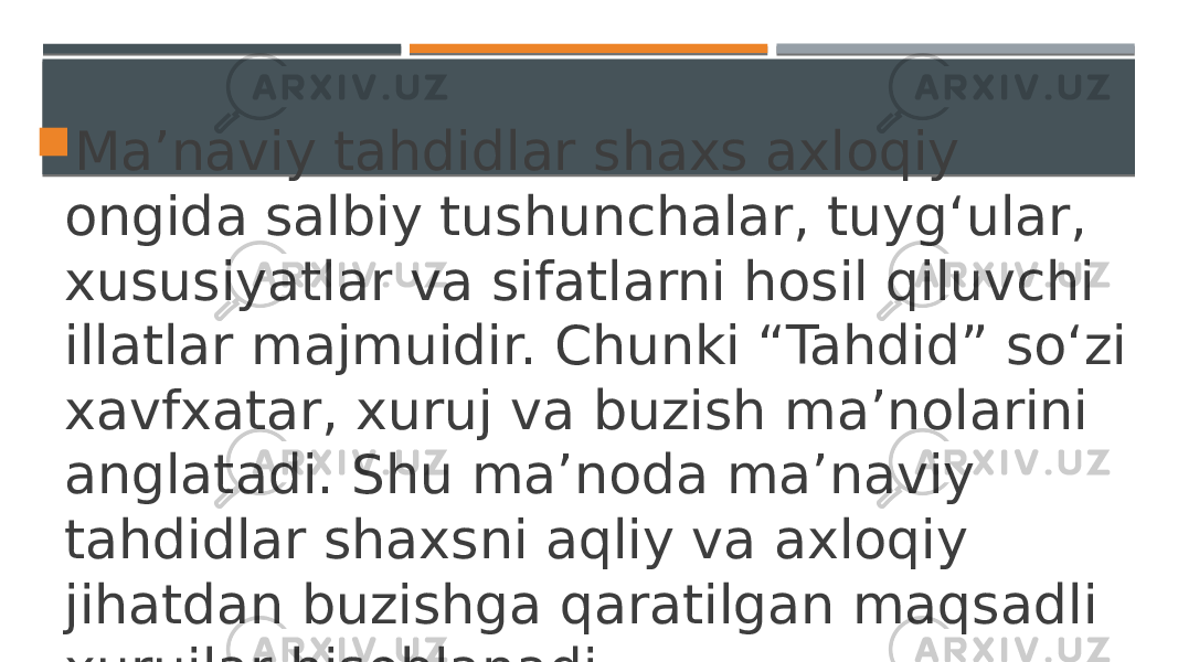  Ma’naviy tahdidlar shaxs axloqiy ongida salbiy tushunchalar, tuyg‘ular, xususiyatlar va sifatlarni hosil qiluvchi illatlar majmuidir. Chunki “Tahdid” so‘zi xavfxatar, xuruj va buzish ma’nolarini anglatadi. Shu ma’noda ma’naviy tahdidlar shaxsni aqliy va axloqiy jihatdan buzishga qaratilgan maqsadli xurujlar hisoblanadi. 