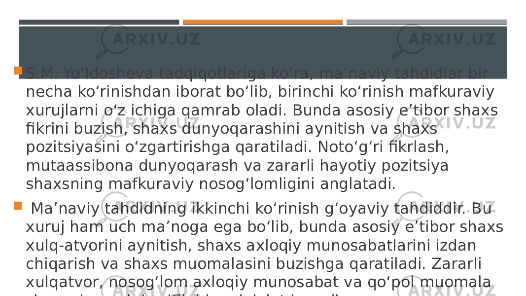  S.M. Yo‘ldosheva tadqiqotlariga ko‘ra, ma’naviy tahdidlar bir necha ko‘rinishdan iborat bo‘lib, birinchi ko‘rinish mafkuraviy xurujlarni o‘z ichiga qamrab oladi. Bunda asosiy e’tibor shaxs fikrini buzish, shaxs dunyoqarashini aynitish va shaxs pozitsiyasini o‘zgartirishga qaratiladi. Noto‘g‘ri fikrlash, mutaassibona dunyoqarash va zararli hayotiy pozitsiya shaxsning mafkuraviy nosog‘lomligini anglatadi.  Ma’naviy tahdidning ikkinchi ko‘rinish g‘oyaviy tahdiddir. Bu xuruj ham uch ma’noga ega bo‘lib, bunda asosiy e’tibor shaxs xulq-atvorini aynitish, shaxs axloqiy munosabatlarini izdan chiqarish va shaxs muomalasini buzishga qaratiladi. Zararli xulqatvor, nosog‘lom axloqiy munosabat va qo‘pol muomala shaxsning xulqi zaifligidan dalolat beradi. 