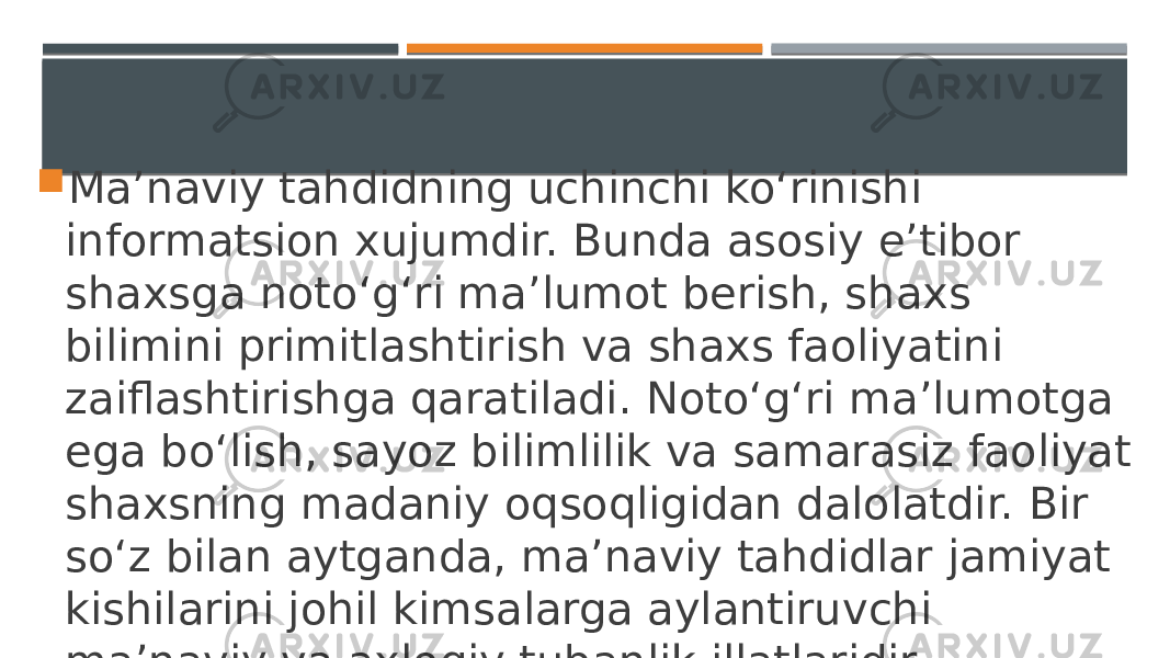  Ma’naviy tahdidning uchinchi ko‘rinishi informatsion xujumdir. Bunda asosiy e’tibor shaxsga noto‘g‘ri ma’lumot berish, shaxs bilimini primitlashtirish va shaxs faoliyatini zaiflashtirishga qaratiladi. Noto‘g‘ri ma’lumotga ega bo‘lish, sayoz bilimlilik va samarasiz faoliyat shaxsning madaniy oqsoqligidan dalolatdir. Bir so‘z bilan aytganda, ma’naviy tahdidlar jamiyat kishilarini johil kimsalarga aylantiruvchi ma’naviy va axloqiy tubanlik illatlaridir. 