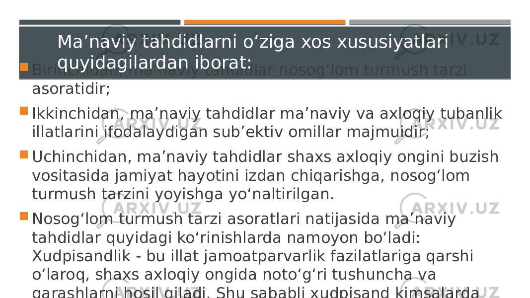  Birinchidan, ma’naviy tahdidlar nosog‘lom turmush tarzi asoratidir;  Ikkinchidan, ma’naviy tahdidlar ma’naviy va axloqiy tubanlik illatlarini ifodalaydigan sub’ektiv omillar majmuidir;  Uchinchidan, ma’naviy tahdidlar shaxs axloqiy ongini buzish vositasida jamiyat hayotini izdan chiqarishga, nosog‘lom turmush tarzini yoyishga yo‘naltirilgan.  Nosog‘lom turmush tarzi asoratlari natijasida ma’naviy tahdidlar quyidagi ko‘rinishlarda namoyon bo‘ladi: Xudpisandlik - bu illat jamoatparvarlik fazilatlariga qarshi o‘laroq, shaxs axloqiy ongida noto‘g‘ri tushuncha va qarashlarni hosil qiladi. Shu sababli xudpisand kimsalarda burch va mas’uliyat tuyg‘usi bo‘lmaydi. Ma’naviy tahdidlarni o‘ziga xos xususiyatlari quyidagilardan iborat: 