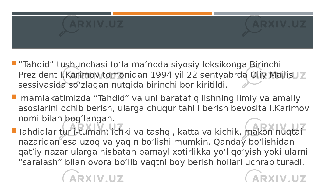  “ Tahdid” tushunchasi to‘la ma’noda siyosiy leksikonga Birinchi Prezident I.Karimov tomonidan 1994 yil 22 sentyabrda Oliy Majlis sessiyasida so‘zlagan nutqida birinchi bor kiritildi.  mamlakatimizda “Tahdid” va uni barataf qilishning ilmiy va amaliy asoslarini ochib berish, ularga chuqur tahlil berish bevosita I.Karimov nomi bilan bog‘langan.  Tahdidlar turli-tuman: ichki va tashqi, katta va kichik, makon nuqtai nazaridan esa uzoq va yaqin bo‘lishi mumkin. Qanday bo‘lishidan qat’iy nazar ularga nisbatan bamaylixotirlikka yo‘l qo‘yish yoki ularni “saralash” bilan ovora bo‘lib vaqtni boy berish hollari uchrab turadi. 