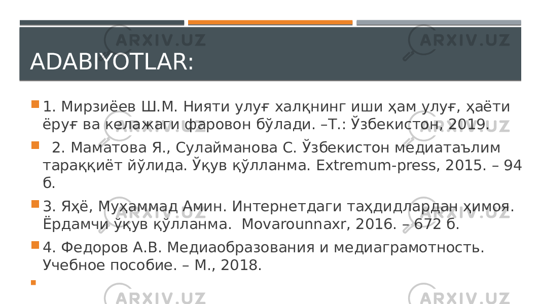 ADABIYOTLAR:  1. Мирзиёев Ш.М. Нияти улуғ халқнинг иши ҳам улуғ, ҳаёти ёруғ ва келажаги фаровон бўлади. –Т.: Ўзбекистон, 2019.  2. Маматова Я., Сулайманова С. Ўзбекистон медиатаълим тараққиёт йўлида. Ўқув қўлланма. Extremum-press, 2015. – 94 б.  3. Яҳё, Муҳаммад Амин. Интернетдаги таҳдидлардан ҳимоя. Ёрдамчи ўқув қўлланма. Movarounnaxr, 2016. – 672 б.  4. Федоров А.В. Медиаобразования и медиаграмотность. Учебное пособие. – М., 2018.  