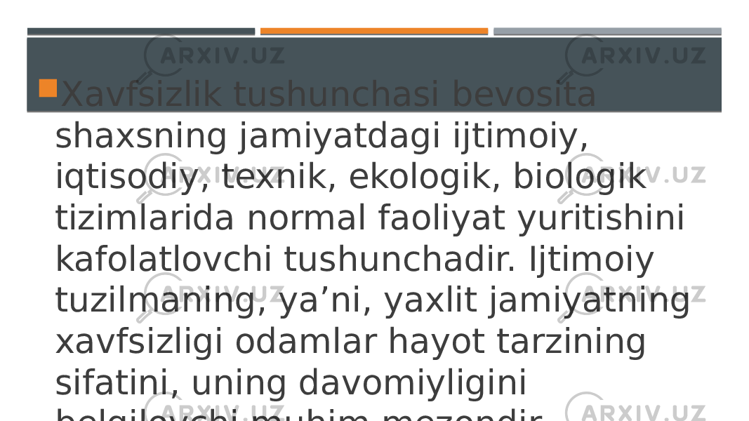  Xavfsizlik tushunchasi bevosita shaxsning jamiyatdagi ijtimoiy, iqtisodiy, texnik, ekologik, biologik tizimlarida normal faoliyat yuritishini kafolatlovchi tushunchadir. Ijtimoiy tuzilmaning, ya’ni, yaxlit jamiyatning xavfsizligi odamlar hayot tarzining sifatini, uning davomiyligini belgilovchi muhim mezondir. 