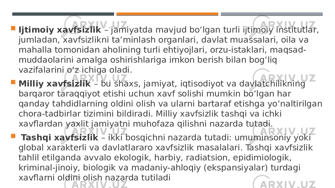  Ijtimoiy xavfsizlik – jamiyatda mavjud bo‘lgan turli ijtimoiy institutlar, jumladan, xavfsizlikni ta’minlash organlari, davlat muassalari, oila va mahalla tomonidan aholining turli ehtiyojlari, orzu-istaklari, maqsad- muddaolarini amalga oshirishlariga imkon berish bilan bog‘liq vazifalarini o‘z ichiga oladi.  Milliy xavfsizlik – bu shaxs, jamiyat, iqtisodiyot va davlatchilikning barqaror taraqqiyot etishi uchun xavf solishi mumkin bo‘lgan har qanday tahdidlarning oldini olish va ularni bartaraf etishga yo‘naltirilgan chora-tadbirlar tizimini bildiradi. Milliy xavfsizlik tashqi va ichki xavflardan yaxlit jamiyatni muhofaza qilishni nazarda tutadi.  Tashqi xavfsizlik – ikki bosqichni nazarda tutadi: umuminsoniy yoki global xarakterli va davlatlararo xavfsizlik masalalari. Tashqi xavfsizlik tahlil etilganda avvalo ekologik, harbiy, radiatsion, epidimiologik, kriminal-jinoiy, biologik va madaniy-ahloqiy (ekspansiyalar) turdagi xavflarni oldini olish nazarda tutiladi 