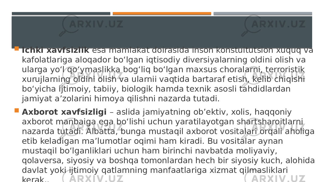  Ichki xavfsizlik esa mamlakat doirasida inson konstuitutsion xuquq va kafolatlariga aloqador bo‘lgan iqtisodiy diversiyalarning oldini olish va ularga yo‘l qo‘ymaslikka bog‘liq bo‘lgan maxsus choralarni, terroristik xurujlarning oldini olish va ularnii vaqtida bartaraf etish, kelib chiqishi bo‘yicha ijtimoiy, tabiiy, biologik hamda texnik asosli tahdidlardan jamiyat a’zolarini himoya qilishni nazarda tutadi.  Axborot xavfsizligi – aslida jamiyatning ob’ektiv, xolis, haqqoniy axborot manbaiga ega bo‘lishi uchun yaratilayotgan shartsharoitlarni nazarda tutadi. Albatta, bunga mustaqil axborot vositalari orqali aholiga еtib keladigan ma’lumotlar oqimi ham kiradi. Bu vositalar aynan mustaqil bo‘lganliklari uchun ham birinchi navbatda moliyaviy, qolaversa, siyosiy va boshqa tomonlardan hech bir siyosiy kuch, alohida davlat yoki ijtimoiy qatlamning manfaatlariga xizmat qilmasliklari kerak.. 